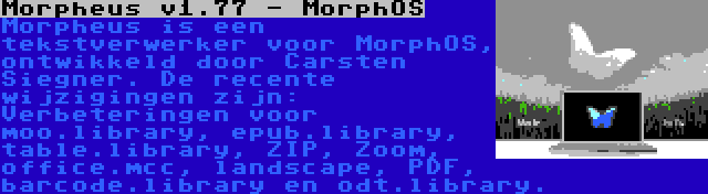  Morpheus v1.77 - MorphOS | Morpheus is een tekstverwerker voor MorphOS, ontwikkeld door Carsten Siegner. De recente wijzigingen zijn: Verbeteringen voor moo.library, epub.library, table.library, ZIP, Zoom, office.mcc, landscape, PDF, barcode.library en odt.library.