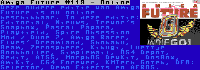 Amiga Future #119 - Online | Deze oudere editie van Amiga Future is nu online beschikbaar. In deze editie: Editorial, Nieuws, Trevor's Soapbox, Pascal Papara, Playfield, Spice Obsession Mod / Dune 2, Amiga Racer, Elves' Dreamland, Shokaku, Beam, Zerosphere, Kikugi, Luettje Bookholler, Simplemail, OS4 Depot, Redit, AISS, MorphOS DevKit, DosBox, AmiKit, C64 Forever, KMTech Gotek, DF0: Selector, Demo Effects en AEROS.