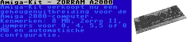 Amiga-Kit - ZORRAM A2000 | Amiga-Kit verkoopt nu een geheugenuitbreiding voor de Amiga 2000-computer. Kenmerken: 8 MB, Zorro II, jumpers voor 0, 4, 5,5 of 8 MB en automatische configuratie.