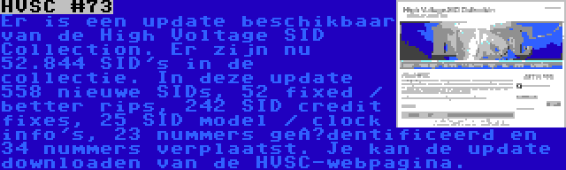 HVSC #73 | Er is een update beschikbaar van de High Voltage SID Collection. Er zijn nu 52.844 SID's in de collectie. In deze update 558 nieuwe SIDs, 52 fixed / better rips, 242 SID credit fixes, 25 SID model / clock info's, 23 nummers geïdentificeerd en 34 nummers verplaatst. Je kan de update downloaden van de HVSC-webpagina.