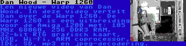 Dan Wood - Warp 1260 | Een nieuwe video van Dan Wood. In deze video vertelt Dan over de Warp 1260. De Warp 1260 is een uitbreiding voor de Amiga 1200 met: 105 MHz 68060, 256 DDR3 RAM, 32-bit RTG grafisch kaart, USB, Wi-Fi, ARM coprocessor, IDE, SD, mp3 en jpeg-decodering.