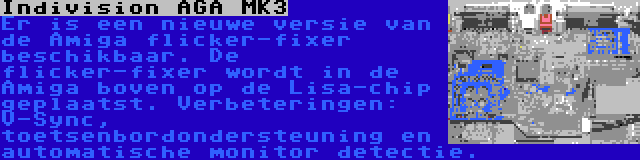 Indivision AGA MK3 | Er is een nieuwe versie van de Amiga flicker-fixer beschikbaar. De flicker-fixer wordt in de Amiga boven op de Lisa-chip geplaatst. Verbeteringen: V-Sync, toetsenbordondersteuning en automatische monitor detectie.