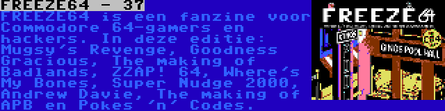 FREEZE64 - 37 | FREEZE64 is een fanzine voor Commodore 64-gamers en hackers. In deze editie: Mugsy's Revenge, Goodness Gracious, The making of Badlands, ZZAP! 64, Where's My Bones, Super Nudge 2000, Andrew Davie, The making of APB en Pokes 'n' Codes.