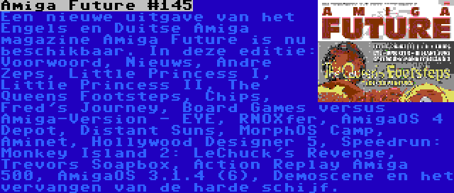 Amiga Future #145 | Een nieuwe uitgave van het Engels en Duitse Amiga magazine Amiga Future is nu beschikbaar. In deze editie: Voorwoord, Nieuws, Andre Zeps, Little Princess I, Little Princess II, The Queens Footsteps, Chips, Fred's Journey, Board Games versus Amiga-Version - EYE, RNOXfer, AmigaOS 4 Depot, Distant Suns, MorphOS Camp, Aminet, Hollywood Designer 5, Speedrun: Monkey Island 2: LeChuck's Revenge, Trevors Soapbox, Action Replay Amiga 500, AmigaOS 3.1.4 (6), Demoscene en het vervangen van de harde schijf.