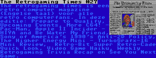 The Retrogaming Times #27 | The retrogaming Times is een retro computer magazine (Engelse taal) voor alle retro computerfans. In deze editie: Prepare to Qualify, Upcoming Events, More C64! - Pac-Man, Apple II Incider - HIYA and Be Water My Friend, Sony of America's 1990's Anti-2D Policy, The Higher Energy Mini - TurboGrafx-16 Mini Review,  Retro-Bit Super Retro-Cade Quick Look, Video Game Haiku, Weekly Retrogaming Trivia Recap en See You Next Game.