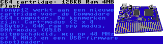 C64 cartridge: 128KB Ram 4MB Flash | Tonyp12 werkt aan een nieuwe cartridge voor de Commodore C64 computer. De kenmerken zijn: Cart-modus (2 x 8 kByte), 64K ram spy modus, DMA-modus (6510 uitgeschakeld, mcu op 48 MHz of 8 MHz) en een USB-firmware bootloader.