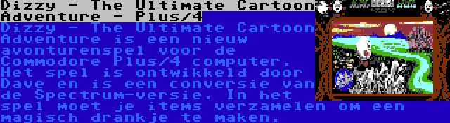 Dizzy - The Ultimate Cartoon Adventure - Plus/4 | Dizzy - The Ultimate Cartoon Adventure is een nieuw avonturenspel voor de Commodore Plus/4 computer. Het spel is ontwikkeld door Dave en is een conversie van de Spectrum-versie. In het spel moet je items verzamelen om een magisch drankje te maken.