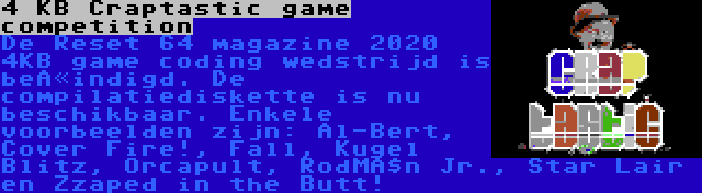 4 KB Craptastic game competition | De Reset 64 magazine 2020 4KB game coding wedstrijd is beëindigd. De compilatiediskette is nu beschikbaar. Enkele voorbeelden zijn: Al-Bert, Cover Fire!, Fall, Kugel Blitz, Orcapult, RodMän Jr., Star Lair en Zzaped in the Butt!