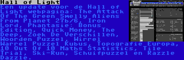 Hall of Light | Een update voor de Hall of Light webpagina: The Attack Of The Green Smelly Aliens From Planet 27b/6, Iron Lord, Phantasie: Bonus Edition, Quick Money, The Deep, Zoek De Verschillen, Woorden Puzzel, Wirrel Warrel Puzzel Kubus, Topografie Europa, 10 Out Of 10 Maths Statistics, Tile Trial, Ski-Run, Schuifpuzzel en Razzle Dazzle.