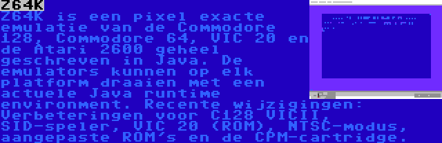 Z64K | Z64K is een pixel exacte emulatie van de Commodore 128, Commodore 64, VIC 20 en de Atari 2600 geheel geschreven in Java. De emulators kunnen op elk platform draaien met een actuele Java runtime environment. Recente wijzigingen: Verbeteringen voor C128 VICII, SID-speler, VIC 20 (ROM), NTSC-modus, aangepaste ROM's en de CPM-cartridge.