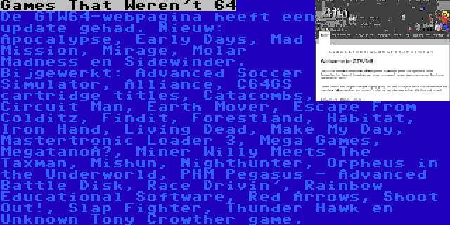 Games That Weren't 64 | De GTW64-webpagina heeft een update gehad. Nieuw: Apocalypse, Early Days, Mad Mission, Mirage, Molar Madness en Sidewinder. Bijgewerkt: Advanced Soccer Simulator, Alliance, C64GS cartridge titles, Catacombs, Circuit Man, Earth Mover, Escape From Colditz, Findit, Forestland, Habitat, Iron Hand, Living Dead, Make My Day, Mastertronic Loader 3, Mega Games, Megatanoï, Miner Willy Meets The Taxman, Mishun, Nighthunter, Orpheus in the Underworld, PHM Pegasus - Advanced Battle Disk, Race Drivin', Rainbow Educational Software, Red Arrows, Shoot Out!, Slap Fighter, Thunder Hawk en Unknown Tony Crowther game.