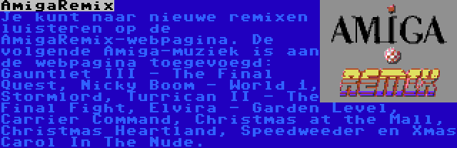 AmigaRemix | Je kunt naar nieuwe remixen luisteren op de AmigaRemix-webpagina. De volgende Amiga-muziek is aan de webpagina toegevoegd: Gauntlet III - The Final Quest, Nicky Boom - World 1, Stormlord, Turrican II - The Final Fight, Elvira - Garden Level, Carrier Command, Christmas at the Mall, Christmas Heartland, Speedweeder en Xmas Carol In The Nude.