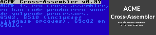 ACME Cross-Assembler v0.97 | ACME is een cross assembler, en kan code produceren voor de volgende processors: 6502, 6510 (inclusief illegale opcodes), 65c02 en 65816.