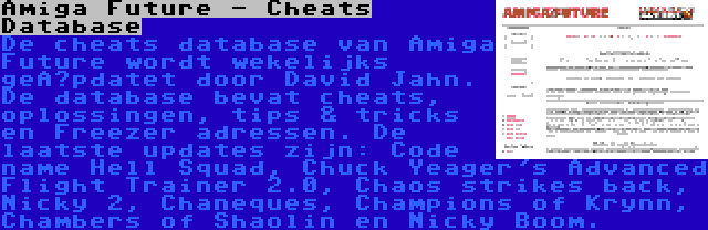 Amiga Future - Cheats Database | De cheats database van Amiga Future wordt wekelijks geüpdatet door David Jahn. De database bevat cheats, oplossingen, tips & tricks en Freezer adressen. De laatste updates zijn: Code name Hell Squad, Chuck Yeager's Advanced Flight Trainer 2.0, Chaos strikes back, Nicky 2, Chaneques, Champions of Krynn, Chambers of Shaolin en Nicky Boom.