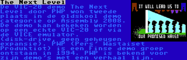 The Next Level | De VIC-20 demo The Next Level door PWP won tweede plaats in de oldskool demo categorie op Assembly 2008. De demo kan bekeken worden op een echte VIC-20 of via de VICE emulator. (disk-drive, geen geheugen expansie). PWP (Pers' Wastaiset Produktiot) is een Finse demo groep ontstaan in 1994. PWP is bekend voor zijn demo's met een verhaal lijn.