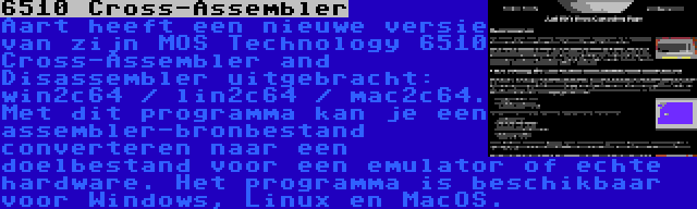 6510 Cross-Assembler | Aart heeft een nieuwe versie van zijn MOS Technology 6510 Cross-Assembler and Disassembler uitgebracht: win2c64 / lin2c64 / mac2c64. Met dit programma kan je een assembler-bronbestand converteren naar een doelbestand voor een emulator of echte hardware. Het programma is beschikbaar voor Windows, Linux en MacOS.