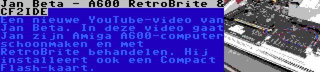 Jan Beta - A600 RetroBrite & CF2IDE | Een nieuwe YouTube-video van Jan Beta. In deze video gaat Jan zijn Amiga A600-computer schoonmaken en met RetroBrite behandelen. Hij installeert ook een Compact Flash-kaart.