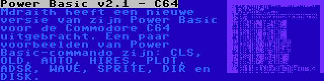 Power Basic v2.1 - C64 | Mdraith heeft een nieuwe versie van zijn Power Basic voor de Commodore C64 uitgebracht. Een paar voorbeelden van Power Basic-commando zijn: CLS, OLD, AUTO, HIRES, PLOT, ADSR, WAVE, SPRITE, DIR en DISK.