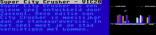 Super City Crusher - VIC20 | Super City Crusher is een nieuw spel ontwikkeld door Zaxxon1. Deze editie van City Crusher is moeilijker dan de standaardversie. In het spel moet je de stad vernietigen met bommen.