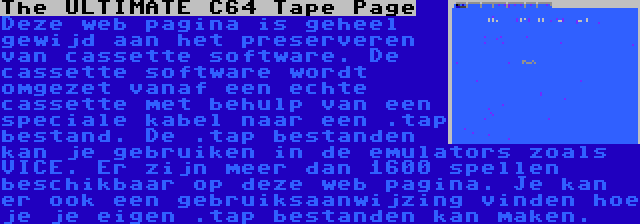 The ULTIMATE C64 Tape Page | Deze web pagina is geheel gewijd aan het preserveren van cassette software. De cassette software wordt omgezet vanaf een echte cassette met behulp van een speciale kabel naar een .tap bestand. De .tap bestanden kan je gebruiken in de emulators zoals VICE. Er zijn meer dan 1600 spellen beschikbaar op deze web pagina. Je kan er ook een gebruiksaanwijzing vinden hoe je je eigen .tap bestanden kan maken.