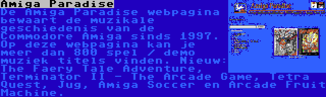 Amiga Paradise | De Amiga Paradise webpagina bewaart de muzikale geschiedenis van de Commodore Amiga sinds 1997. Op deze webpagina kan je meer dan 800 spel / demo muziek titels vinden. Nieuw: The Faery Tale Adventure, Terminator II - The Arcade Game, Tetra Quest, Jug, Amiga Soccer en Arcade Fruit Machine.