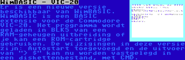 WimBASIC - VIC-20 | Er is een nieuwe versie beschikbaar van WimBASIC. WimBASIC is een BASIC extensie voor de Commodore VIC-20. Het programma wordt geladen in BLK5 van een RAM-geheugen uitbreiding of je kan een ROM-cartridge gebruiken. De wijzigingen in deze versie zijn: Autostart toegevoegd en de uitvoer van > $ kan nu worden vastgelegd in een diskettenbestand, met CMD.