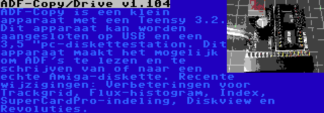 ADF-Copy/Drive v1.104 | ADF-Copy is een klein apparaat met een Teensy 3.2. Dit apparaat kan worden aangesloten op USB en een 3,5 pc-diskettestation. Dit apparaat maakt het mogelijk om ADF's te lezen en te schrijven van of naar een echte Amiga-diskette. Recente wijzigingen: Verbeteringen voor Trackgrid, Flux-histogram, Index, SuperCardPro-indeling, Diskview en Revoluties.