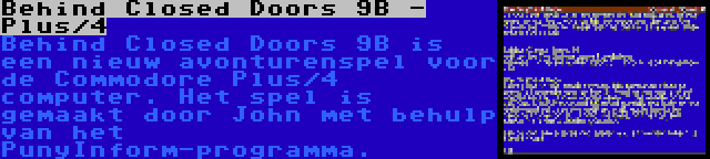 Behind Closed Doors 9B - Plus/4 | Behind Closed Doors 9B is een nieuw avonturenspel voor de Commodore Plus/4 computer. Het spel is gemaakt door John met behulp van het PunyInform-programma.