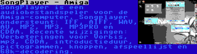 SongPlayer - Amiga | SongPlayer is een audiobestandspeler voor de Amiga-computer. Songplayer ondersteunt: IFF, AIFF, WAV, AU, MP2, MP3, MP3PRO en CDDA. Recente wijzigingen: Verbeteringen voor Vorbis, mp3, CDDA, introductieduur, pictogrammen, knoppen, afspeellijst en 68k-decodering.