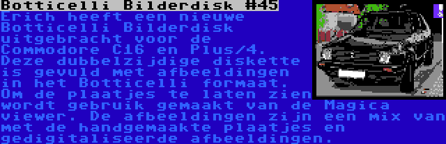 Botticelli Bilderdisk #45 | Erich heeft een nieuwe Botticelli Bilderdisk uitgebracht voor de Commodore C16 en Plus/4. Deze dubbelzijdige diskette is gevuld met afbeeldingen in het Botticelli formaat. Om de plaatjes te laten zien wordt gebruik gemaakt van de Magica viewer. De afbeeldingen zijn een mix van met de handgemaakte plaatjes en gedigitaliseerde afbeeldingen.