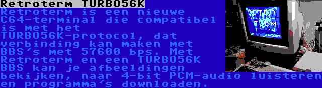 Retroterm TURBO56K | Retroterm is een nieuwe C64-terminal die compatibel is met het TURBO56K-protocol, dat verbinding kan maken met BBS's met 57600 bps. Met Retroterm en een TURBO56K BBS kan je afbeeldingen bekijken, naar 4-bit PCM-audio luisteren en programma's downloaden.