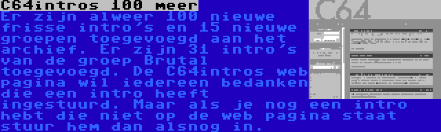 C64intros 100 meer | Er zijn alweer 100 nieuwe frisse intro's en 15 nieuwe groepen toegevoegd aan het archief. Er zijn 31 intro's van de groep Brutal toegevoegd. De C64intros web pagina wil iedereen bedanken die een intro heeft ingestuurd. Maar als je nog een intro hebt die niet op de web pagina staat stuur hem dan alsnog in.