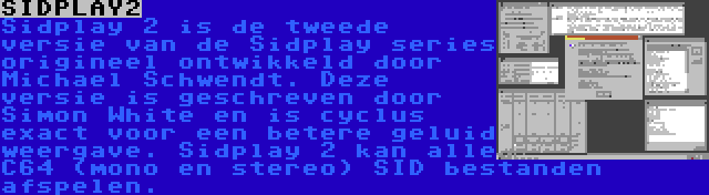 SIDPLAY2 | Sidplay 2 is de tweede versie van de Sidplay series origineel ontwikkeld door Michael Schwendt. Deze versie is geschreven door Simon White en is cyclus exact voor een betere geluid weergave. Sidplay 2 kan alle C64 (mono en stereo) SID bestanden afspelen.