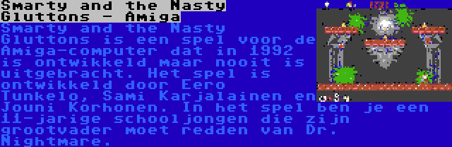 Smarty and the Nasty Gluttons - Amiga | Smarty and the Nasty Gluttons is een spel voor de Amiga-computer dat in 1992 is ontwikkeld maar nooit is uitgebracht. Het spel is ontwikkeld door Eero Tunkelo, Sami Karjalainen en Jouni Korhonen. In het spel ben je een 11-jarige schooljongen die zijn grootvader moet redden van Dr. Nightmare.