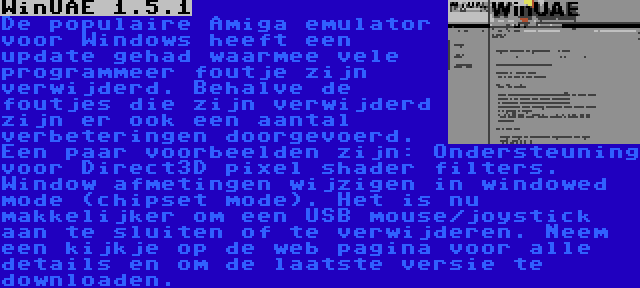 WinUAE 1.5.1 | De populaire Amiga emulator voor Windows heeft een update gehad waarmee vele programmeer foutje zijn verwijderd. Behalve de foutjes die zijn verwijderd zijn er ook een aantal verbeteringen doorgevoerd. Een paar voorbeelden zijn: Ondersteuning voor Direct3D pixel shader filters. Window afmetingen wijzigen in windowed mode (chipset mode). Het is nu makkelijker om een USB mouse/joystick aan te sluiten of te verwijderen. Neem een kijkje op de web pagina voor alle details en om de laatste versie te downloaden.