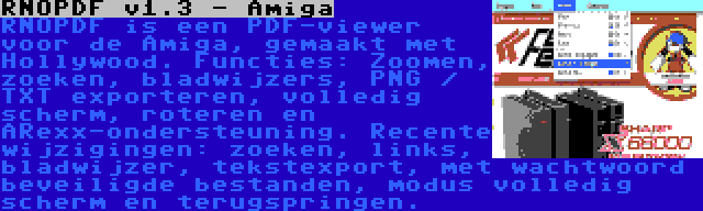 RNOPDF v1.3 - Amiga | RNOPDF is een PDF-viewer voor de Amiga, gemaakt met Hollywood. Functies: Zoomen, zoeken, bladwijzers, PNG / TXT exporteren, volledig scherm, roteren en ARexx-ondersteuning. Recente wijzigingen: zoeken, links, bladwijzer, tekstexport, met wachtwoord beveiligde bestanden, modus volledig scherm en terugspringen.