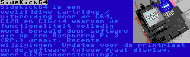 SideKick64 | Sidekick64 is een veelzijdige cartridge / uitbreiding voor de C64, C128 en C16/+4 waarvan de functionaliteit volledig wordt bepaald door software die op een Raspberry Pi 3 (RPi) draait. Recente wijzigingen: Updates voor de printplaat en de software (nieuw fraai display, meer C128-ondersteuning).