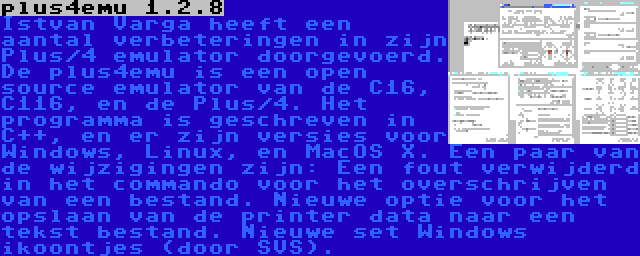 plus4emu 1.2.8 | Istvan Varga heeft een aantal verbeteringen in zijn Plus/4 emulator doorgevoerd. De plus4emu is een open source emulator van de C16, C116, en de Plus/4. Het programma is geschreven in C++, en er zijn versies voor Windows, Linux, en MacOS X. Een paar van de wijzigingen zijn: Een fout verwijderd in het commando voor het overschrijven van een bestand. Nieuwe optie voor het opslaan van de printer data naar een tekst bestand. Nieuwe set Windows ikoontjes (door SVS).