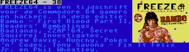 FREEZE64 - 38 | FREEZE64 is een tijdschrift voor de Commodore 64 gamers en hackers. In deze editie: Rambo - First Blood Part II, Readers' Rambolings, Badlands, ZZAP!64, Secret Squirrel Investigates, Andrew Davie, Hunchy, Pokes 'n' Codes, Tony Savona - Fix It Felix Jr. en Phil Wheatley.