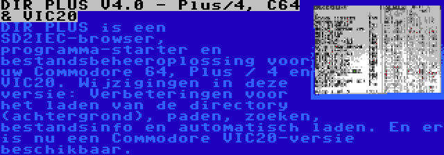 DIR PLUS V4.0 - Plus/4, C64 & VIC20 | DIR PLUS is een SD2IEC-browser, programma-starter en bestandsbeheeroplossing voor uw Commodore 64, Plus / 4 en VIC20. Wijzigingen in deze versie: Verbeteringen voor het laden van de directory (achtergrond), paden, zoeken, bestandsinfo en automatisch laden. En er is nu een Commodore VIC20-versie beschikbaar.