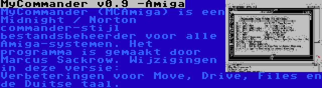 MyCommander v0.9 -Amiga | MyCommander (MCAmiga) is een Midnight / Norton commander-stijl bestandsbeheerder voor alle Amiga-systemen. Het programma is gemaakt door Marcus Sackrow. Wijzigingen in deze versie: Verbeteringen voor Move, Drive, Files en de Duitse taal.