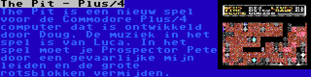 The Pit - Plus/4 | The Pit is een nieuw spel voor de Commodore Plus/4 computer dat is ontwikkeld door Doug. De muziek in het spel is van Luca. In het spel moet je Prospector Pete door een gevaarlijke mijn leiden en de grote rotsblokken vermijden.