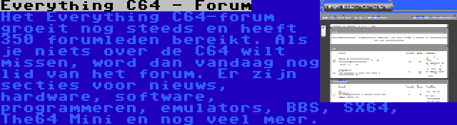 Everything C64 - Forum | Het Everything C64-forum groeit nog steeds en heeft 350 forumleden bereikt. Als je niets over de C64 wilt missen, word dan vandaag nog lid van het forum. Er zijn secties voor nieuws, hardware, software, programmeren, emulators, BBS, SX64, The64 Mini en nog veel meer.
