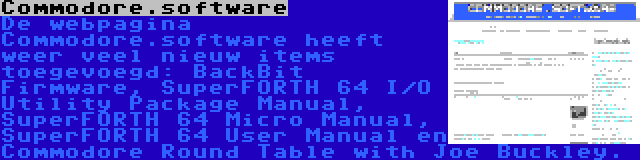 Commodore.software | De webpagina Commodore.software heeft weer veel nieuw items toegevoegd: BackBit Firmware, SuperFORTH 64 I/O Utility Package Manual, SuperFORTH 64 Micro Manual, SuperFORTH 64 User Manual en Commodore Round Table with Joe Buckley.