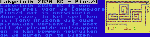 Labyrinth 2020 BC - Plus/4 | Labyrinth 2020 BC is een nieuw spel voor de Commodore Plus/4 dat is ontwikkeld door raze. In het spel ben jij Tony Arizona die oude piramides verkent. Je moet uit de piramide ontsnappen en je kan bommen gebruiken om de muren op te blazen.