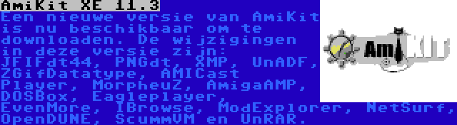 AmiKit XE 11.3 | Een nieuwe versie van AmiKit is nu beschikbaar om te downloaden. De wijzigingen in deze versie zijn: JFIFdt44, PNGdt, XMP, UnADF, ZGifDatatype, AMICast Player, MorpheuZ, AmigaAMP, DOSBox, Eagleplayer, EvenMore, IBrowse, ModExplorer, NetSurf, OpenDUNE, ScummVM en UnRAR.