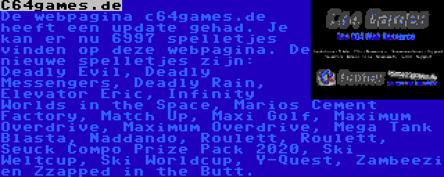 C64games.de | De webpagina c64games.de heeft een update gehad. Je kan er nu 6997 spelletjes vinden op deze webpagina. De nieuwe spelletjes zijn: Deadly Evil, Deadly Messengers, Deadly Rain, Elevator Eric, Infinity Worlds in the Space, Marios Cement Factory, Match Up, Maxi Golf, Maximum Overdrive, Maximum Overdrive, Mega Tank Blasta, Naddando, Roulett, Roulett, Seuck Compo Prize Pack 2020, Ski Weltcup, Ski Worldcup, Y-Quest, Zambeezi en Zzapped in the Butt.