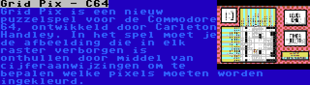 Grid Pix - C64 | Grid Pix is een nieuw puzzelspel voor de Commodore 64, ontwikkeld door Carleton Handley. In het spel moet je de afbeelding die in elk raster verborgen is onthullen door middel van cijferaanwijzingen om te bepalen welke pixels moeten worden ingekleurd.