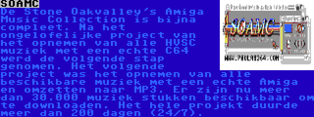 SOAMC | De Stone Oakvalley's Amiga Music Collection is bijna compleet. Na het ongelofelijke project van het opnemen van alle HVSC muziek met een echte C64 werd de volgende stap genomen. Het volgende project was het opnemen van alle beschikbare muziek met een echte Amiga en omzetten naar MP3. Er zijn nu meer dan 30.000 muziek stukken beschikbaar om te downloaden. Het hele projekt duurde meer dan 200 dagen (24/7). 