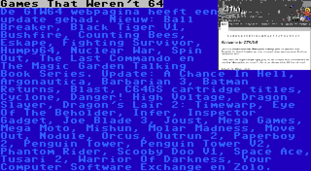 Games That Weren't 64 | De GTW64 webpagina heeft een update gehad. Nieuw: Ball Breaker, Black Tiger V1, Bushfire, Counting Bees, Eskape, Fighting Survivor, Humpy64, Nuclear War, Spin Out, The Last Commando en The Magic Garden Talking Book Series. Update: A Chance In Hell, Argonautica, Barbarian 3, Batman Returns, Blast, C64GS cartridge titles, Cyclone, Danger! High Voltage, Dragon Slayer, Dragon's Lair 2: Timewarp, Eye Of The Beholder, Infer, Inspector Gadget, Joe Blade 3, Joust, Mega Games, Mega Moto, Mishun, Molar Madness, Move Out, Nodule, Orcus, Outrun 2, Paperboy 2, Penguin Tower, Penguin Tower V2, Phantom Rider, Scooby Doo V1, Space Ace, Tusari 2, Warrior Of Darkness, Your Computer Software Exchange en Zolo.